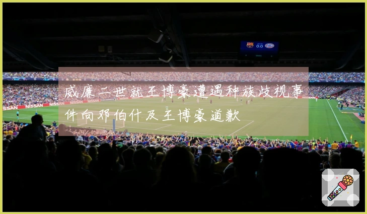 威廉二世就王博豪遭遇种族歧视事件向邓伯什及王博豪道歉