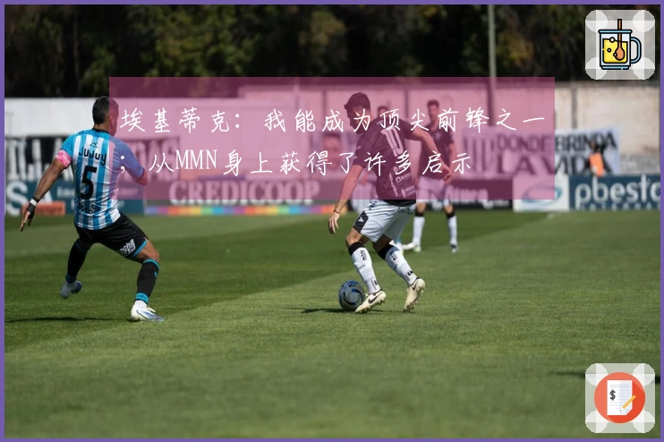 埃基蒂克：我能成为顶尖前锋之一；从MMN身上获得了许多启示