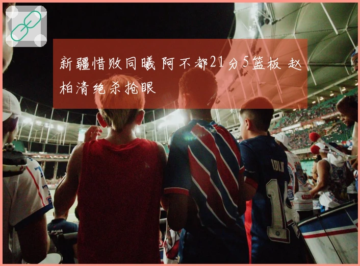 新疆惜败同曦 阿不都21分5篮板 赵柏清绝杀抢眼
