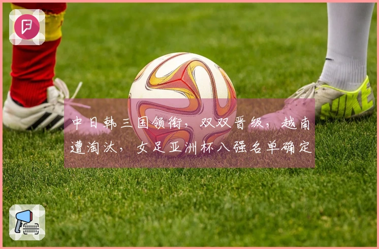 中日韩三国领衔，双双晋级，越南遭淘汰，女足亚洲杯八强名单确定