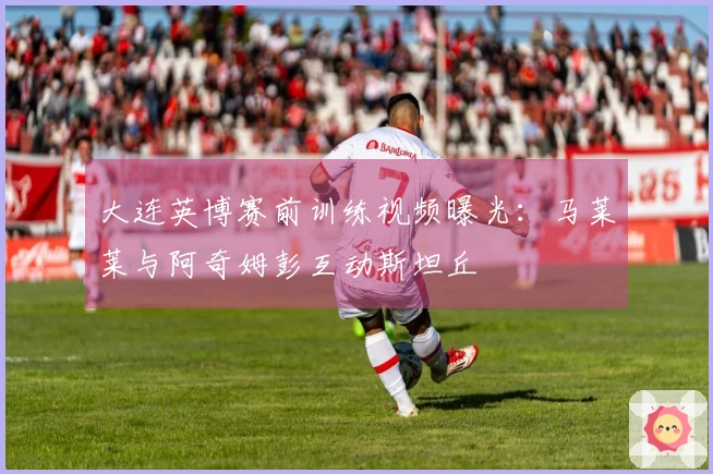 大连英博赛前训练视频曝光：马莱莱与阿奇姆彭互动斯坦丘
