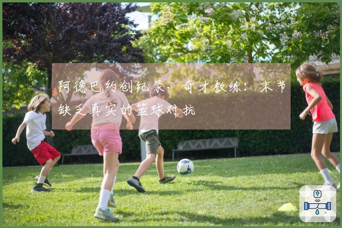 阿德巴约创纪录，奇才教练：末节缺乏真实的篮球对抗