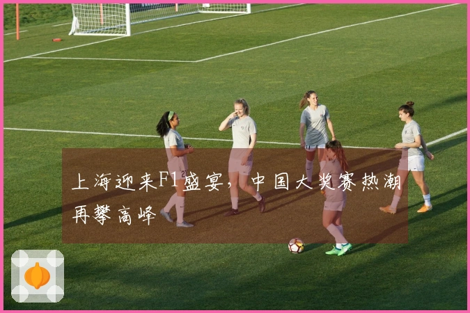 上海迎来F1盛宴，中国大奖赛热潮再攀高峰