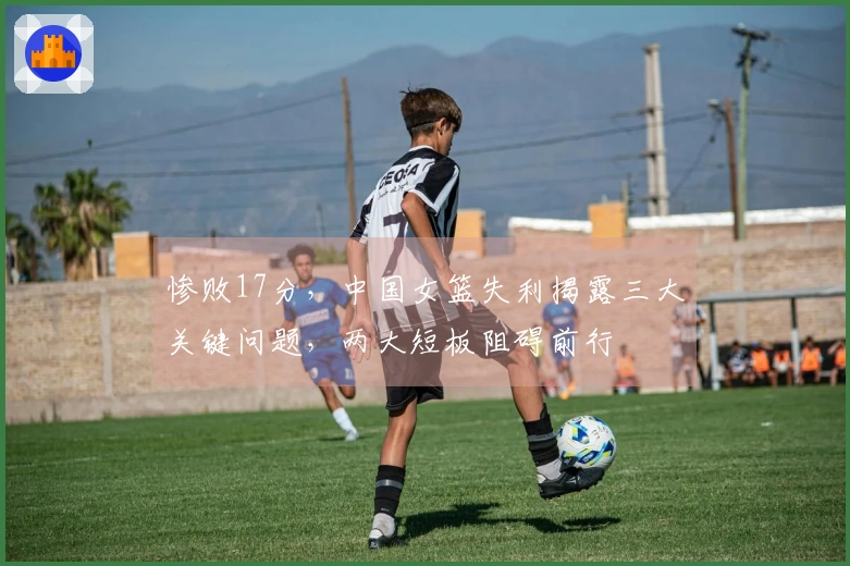 惨败17分，中国女篮失利揭露三大关键问题，两大短板阻碍前行