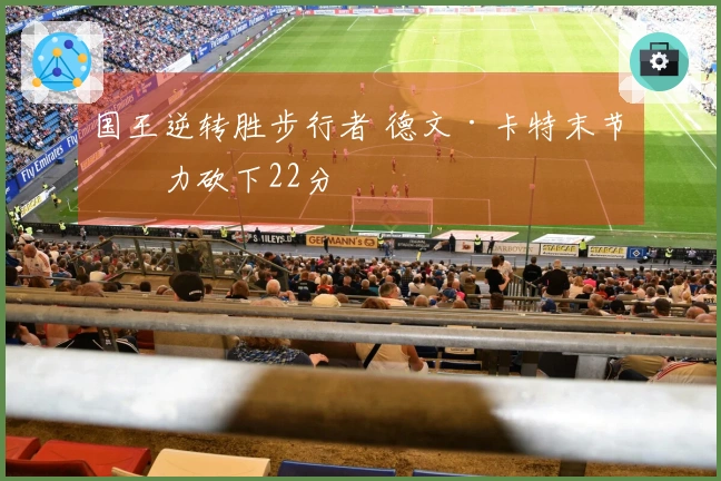 国王逆转胜步行者 德文·卡特末节发力砍下22分