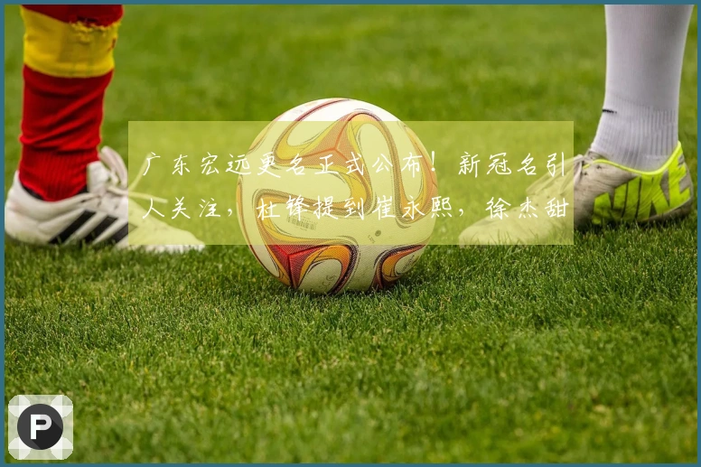 广东宏远更名正式公布！新冠名引人关注，杜锋提到崔永熙，徐杰甜蜜庆祝
