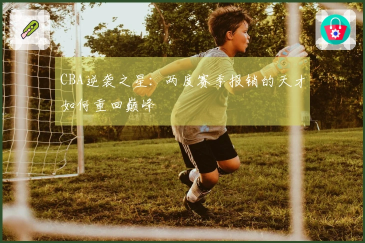 CBA逆袭之星：两度赛季报销的天才如何重回巅峰