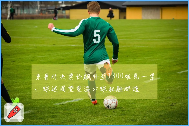 京鲁对决票价飙升至1300难觅一票，球迷渴望重温六球狂胜辉煌