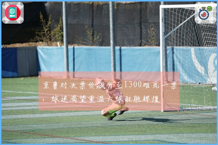 京鲁对决票价飙升至1300难觅一票，球迷渴望重温六球狂胜辉煌