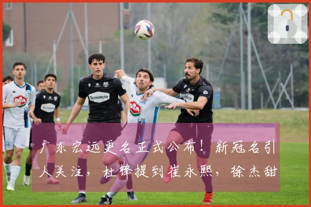 广东宏远更名正式公布！新冠名引人关注，杜锋提到崔永熙，徐杰甜蜜庆祝