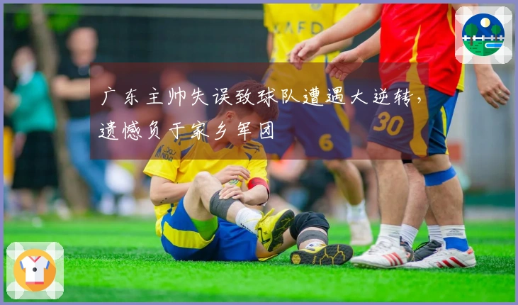 广东主帅失误致球队遭遇大逆转，遗憾负于家乡军团