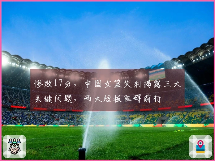 惨败17分，中国女篮失利揭露三大关键问题，两大短板阻碍前行