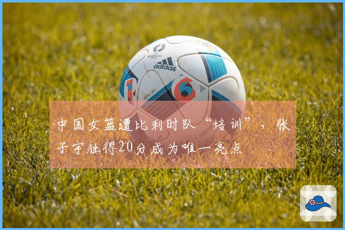 中国女篮遭比利时队“培训”，张子宇独得20分成为唯一亮点